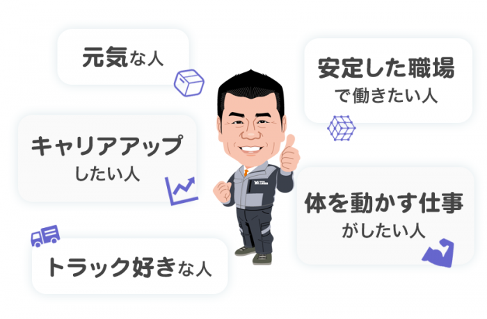 元気な人。キャリアアップしたい人。トラック好きな人。安定した職場で働きたい人。体を動かす仕事がしたい人。